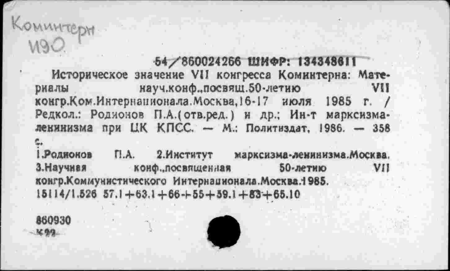 ﻿K'OVA^H'TÊpyf
54/860024266 ШИФР: 134348611
Историческое значение VII конгресса Коминтерна: Материалы	науч.конф.,посвящ.50-летию	VSI
конгр.Ком.Интернанионала.Москва, 16-17 июля 1985 г. / Редкол.: Родионов П.А.(отв.ред. ) и др.; Ин-т марксизма-ленинизма при ЦК КПСС. — М.: Политиздат, 1986. — 358
i, Родионов П.А. 2.Институт марксизме-ленинизме.Москва. 3.Научив»	коиф-посвященлая 50-летию VII
конгр.Коммунистического Иитернаиионала.Москвд.1985.
15114/I.526 57.1+63.1 +66+55+59.1 +83+65.10
«60930
КМ